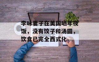 李咏妻子在美国晒年夜饭，没有饺子和汤圆，饮食已完全西式化