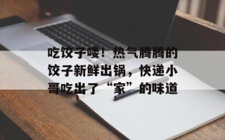 吃饺子喽！热气腾腾的饺子新鲜出锅，快递小哥吃出了“家”的味道