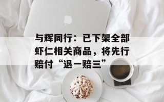 与辉同行：已下架全部虾仁相关商品，将先行赔付“退一赔三”
