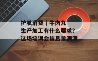 护航消费 | 牛肉丸生产加工有什么要求？这场培训会信息量满满