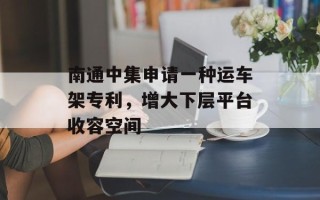 南通中集申请一种运车架专利，增大下层平台收容空间
