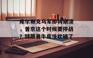 库尔斯克乌军即将崩溃，普京这个时候要停战？特朗普牛皮快吹破了