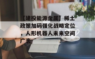 【建投能源金属】稀土政策加码强化战略定位，人形机器人未来空间广袤
