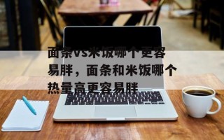 面条vs米饭哪个更容易胖，面条和米饭哪个热量高更容易胖