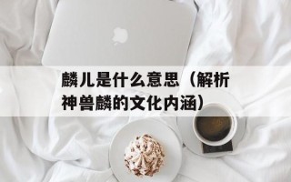 麟儿是什么意思（解析神兽麟的文化内涵）