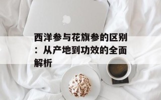 西洋参与花旗参的区别：从产地到功效的全面解析
