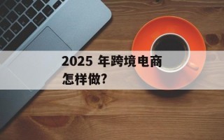 2025 年跨境电商怎样做?