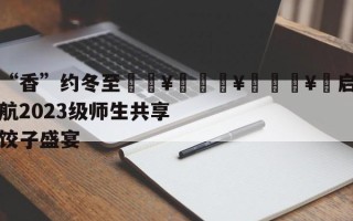 “香”约冬至🥟🥟🥟启航2023级师生共享饺子盛宴