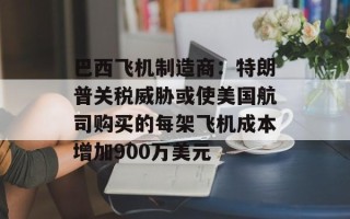 巴西飞机制造商：特朗普关税威胁或使美国航司购买的每架飞机成本增加900万美元