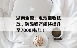湖南金源：电池回收技改，碳酸锂产能将提升至7000吨/年！