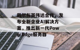 戴尔与英伟达合作，发布全新企业AI解决方案，推出新一代PowerEdge服务器