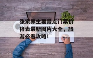 张家界主要景点门票价格表最新图片大全，旅游必看攻略！