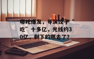 哪吒爆发，导演饺子“吃”十多亿，光线约30亿，剩下的哪去了？