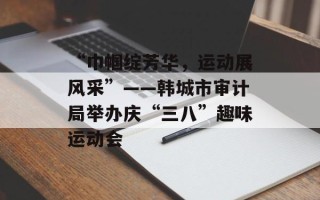 “巾帼绽芳华，运动展风采”——韩城市审计局举办庆“三八”趣味运动会