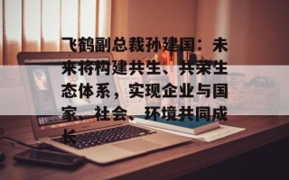 飞鹤副总裁孙建国：未来将构建共生、共荣生态体系，实现企业与国家、社会、环境共同成长