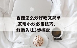 香菇怎么炒好吃又简单,家常小炒必备技巧,鲜嫩入味3步搞定