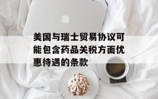 美国与瑞士贸易协议可能包含药品关税方面优惠待遇的条款