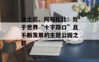 迪士尼、阿布扎比：处于世界“十字路口”且不断发展的主题公园之都