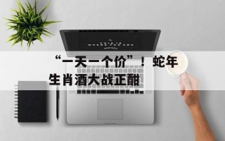 “一天一个价”！蛇年生肖酒大战正酣