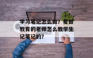 学习笔记怎么做？麦田教育的老师怎么教学生记笔记的？