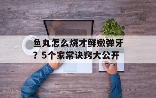鱼丸怎么烧才鲜嫩弹牙？5个家常诀窍大公开