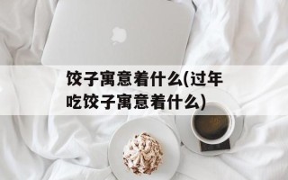 饺子寓意着什么(过年吃饺子寓意着什么)