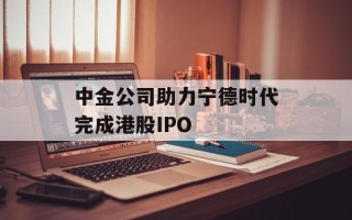 中金公司助力宁德时代完成港股IPO