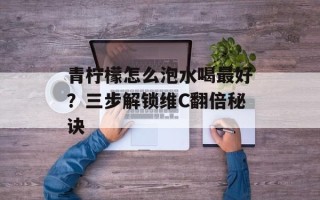 青柠檬怎么泡水喝最好？三步解锁维C翻倍秘诀