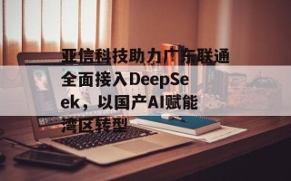 亚信科技助力广东联通全面接入DeepSeek，以国产AI赋能湾区转型