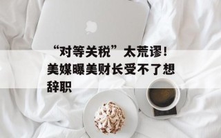 “对等关税”太荒谬！美媒曝美财长受不了想辞职