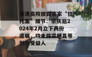 香港高院披露宗家“信托案”细节：宗庆后2024年2月立下两份遗嘱，均未将宗继昌等列为受益人