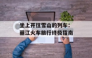 坐上开往雪山的列车：丽江火车旅行终极指南