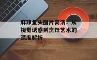 麻辣鱼头图片高清：从视觉诱惑到烹饪艺术的深度解析