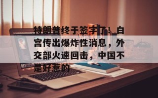 特朗普终于签字了！白宫传出爆炸性消息，外交部火速回击，中国不是好惹的