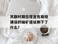 苏联时期在塔吉克斯坦建设的铀矿遗址剩下了什么？