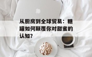 从厨房到全球贸易：糖罐如何颠覆你对甜蜜的认知？