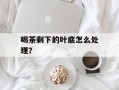 喝茶剩下的叶底怎么处理？