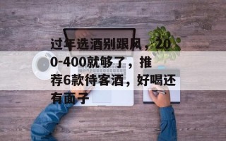过年选酒别跟风，200-400就够了，推荐6款待客酒，好喝还有面子