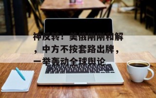 神反转！美俄刚刚和解，中方不按套路出牌，一举轰动全球舆论