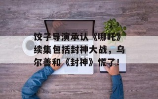 饺子导演承认《哪吒》续集包括封神大战，乌尔善和《封神》慌了！
