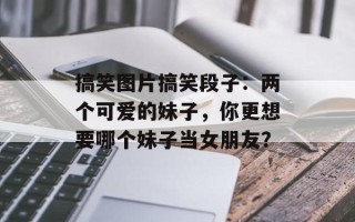 搞笑图片搞笑段子：两个可爱的妹子，你更想要哪个妹子当女朋友？