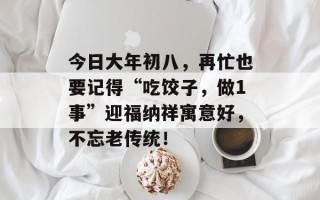 今日大年初八，再忙也要记得“吃饺子，做1事”迎福纳祥寓意好，不忘老传统！