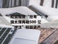险资加速“抢筹”，中国太保再砸500 亿“押注”权益资产
