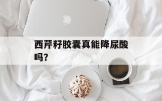 西芹籽胶囊真能降尿酸吗？