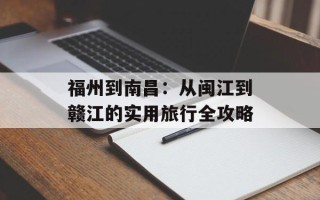 福州到南昌：从闽江到赣江的实用旅行全攻略