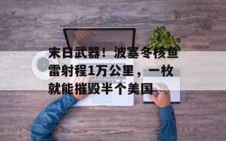 末日武器！波塞冬核鱼雷射程1万公里，一枚就能摧毁半个美国