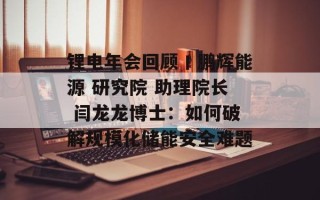 锂电年会回顾丨鹏辉能源 研究院 助理院长 闫龙龙博士：如何破解规模化储能安全难题