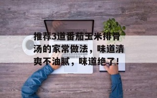 推荐3道番茄玉米排骨汤的家常做法，味道清爽不油腻，味道绝了！