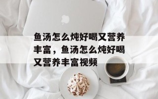 鱼汤怎么炖好喝又营养丰富，鱼汤怎么炖好喝又营养丰富视频