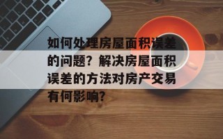 如何处理房屋面积误差的问题？解决房屋面积误差的方法对房产交易有何影响？
